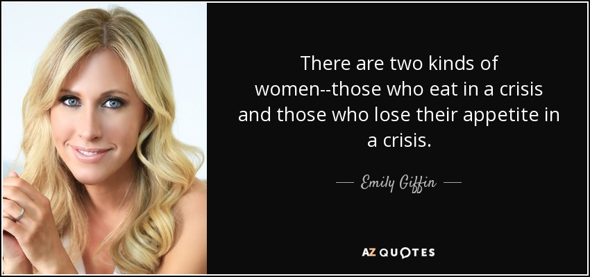 There are two kinds of women--those who eat in a crisis and those who lose their appetite in a crisis. - Emily Giffin