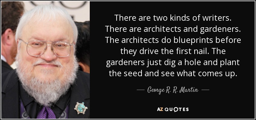 There are two kinds of writers. There are architects and gardeners. The architects do blueprints before they drive the first nail. The gardeners just dig a hole and plant the seed and see what comes up. - George R. R. Martin