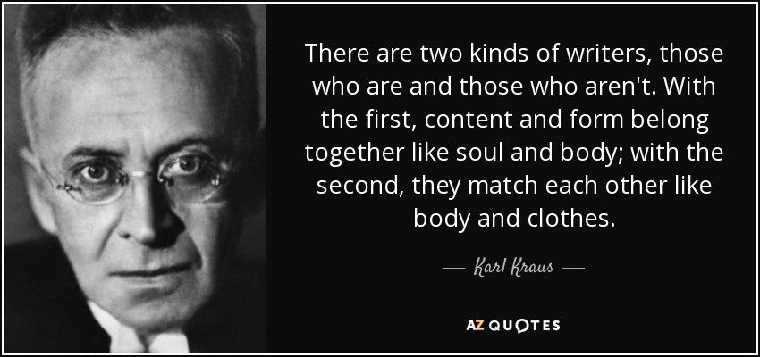 There are two kinds of writers, those who are and those who aren't. With the first, content and form belong together like soul and body; with the second, they match each other like body and clothes. - Karl Kraus