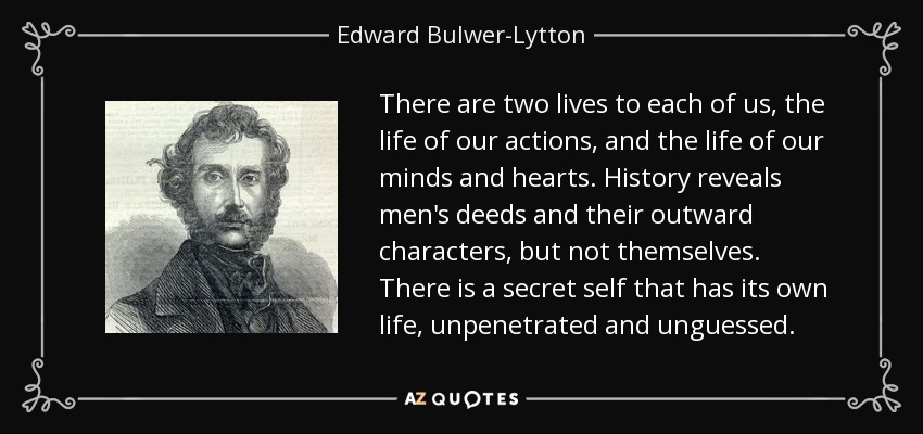 There are two lives to each of us, the life of our actions, and the life of our minds and hearts. History reveals men's deeds and their outward characters, but not themselves. There is a secret self that has its own life, unpenetrated and unguessed. - Edward Bulwer-Lytton, 1st Baron Lytton