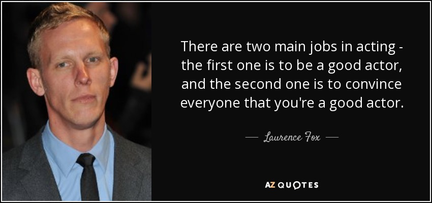 There are two main jobs in acting - the first one is to be a good actor, and the second one is to convince everyone that you're a good actor. - Laurence Fox