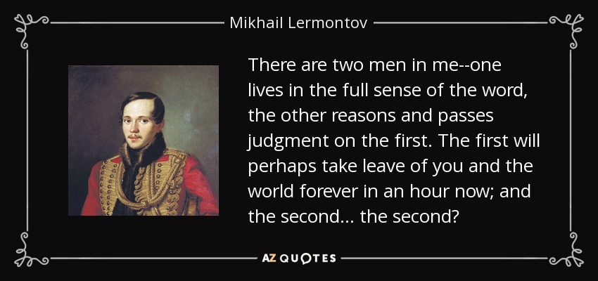 There are two men in me--one lives in the full sense of the word, the other reasons and passes judgment on the first. The first will perhaps take leave of you and the world forever in an hour now; and the second . . . the second? - Mikhail Lermontov
