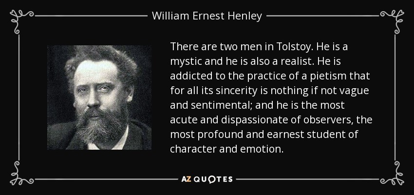 There are two men in Tolstoy. He is a mystic and he is also a realist. He is addicted to the practice of a pietism that for all its sincerity is nothing if not vague and sentimental; and he is the most acute and dispassionate of observers, the most profound and earnest student of character and emotion. - William Ernest Henley