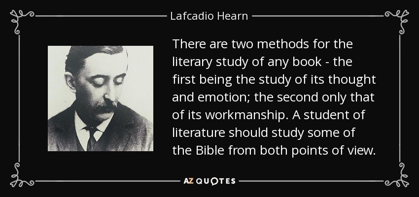 There are two methods for the literary study of any book - the first being the study of its thought and emotion; the second only that of its workmanship. A student of literature should study some of the Bible from both points of view. - Lafcadio Hearn