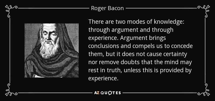There are two modes of knowledge: through argument and through experience. Argument brings conclusions and compels us to concede them, but it does not cause certainty nor remove doubts that the mind may rest in truth, unless this is provided by experience. - Roger Bacon