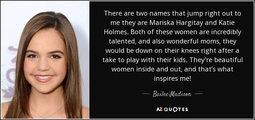 There are two names that jump right out to me they are Mariska Hargitay and Katie Holmes. Both of these women are incredibly talented, and also wonderful moms, they would be down on their knees right after a take to play with their kids. They’re beautiful women inside and out, and that’s what inspires me! - Bailee Madison