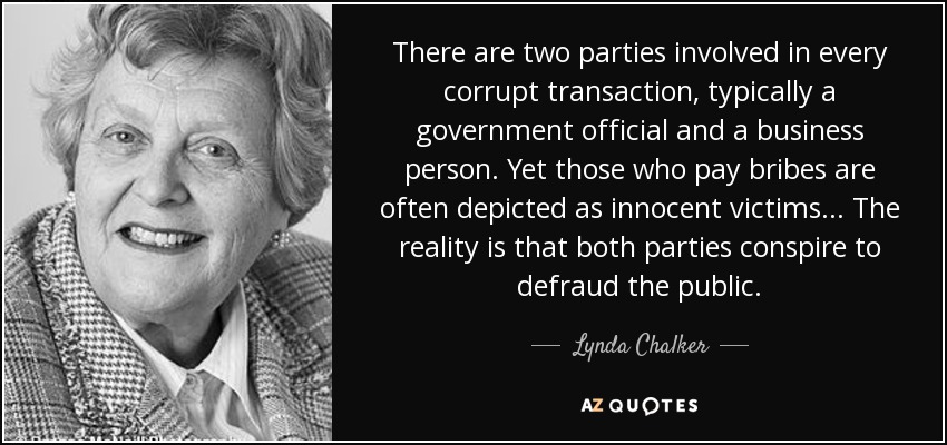 There are two parties involved in every corrupt transaction, typically a government official and a business person. Yet those who pay bribes are often depicted as innocent victims ... The reality is that both parties conspire to defraud the public. - Lynda Chalker, Baroness Chalker of Wallasey