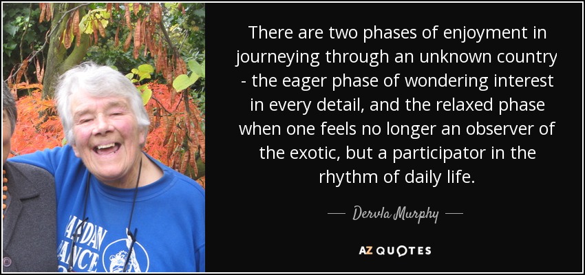 There are two phases of enjoyment in journeying through an unknown country - the eager phase of wondering interest in every detail, and the relaxed phase when one feels no longer an observer of the exotic, but a participator in the rhythm of daily life. - Dervla Murphy