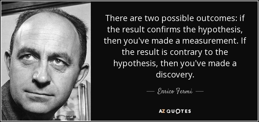 There are two possible outcomes: if the result confirms the hypothesis, then you've made a measurement. If the result is contrary to the hypothesis, then you've made a discovery. - Enrico Fermi