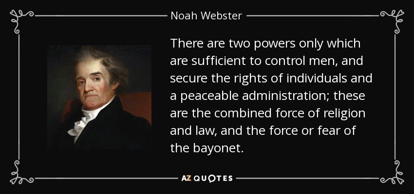 There are two powers only which are sufficient to control men, and secure the rights of individuals and a peaceable administration; these are the combined force of religion and law, and the force or fear of the bayonet. - Noah Webster