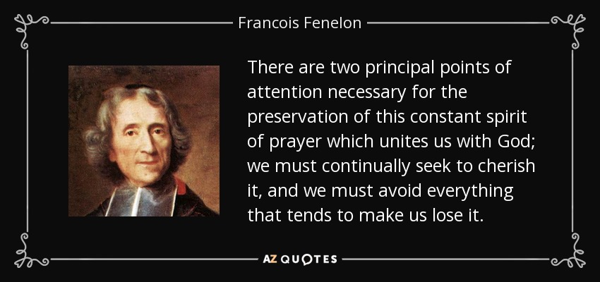 There are two principal points of attention necessary for the preservation of this constant spirit of prayer which unites us with God; we must continually seek to cherish it, and we must avoid everything that tends to make us lose it. - Francois Fenelon