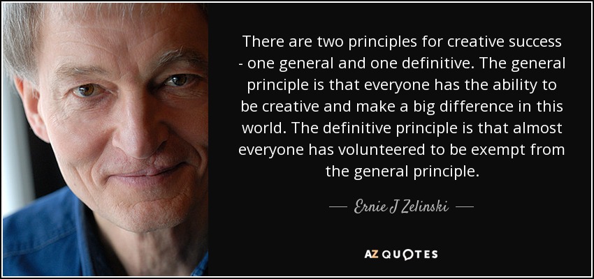 There are two principles for creative success - one general and one definitive. The general principle is that everyone has the ability to be creative and make a big difference in this world. The definitive principle is that almost everyone has volunteered to be exempt from the general principle. - Ernie J Zelinski