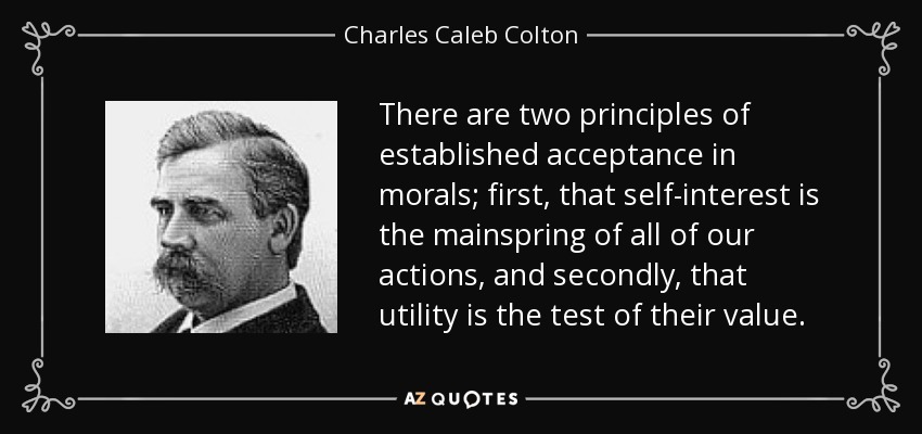 There are two principles of established acceptance in morals; first, that self-interest is the mainspring of all of our actions, and secondly, that utility is the test of their value. - Charles Caleb Colton