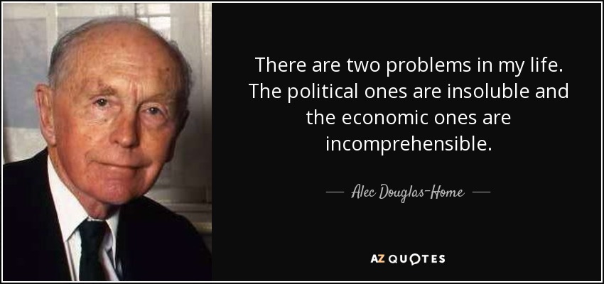 There are two problems in my life. The political ones are insoluble and the economic ones are incomprehensible. - Alec Douglas-Home