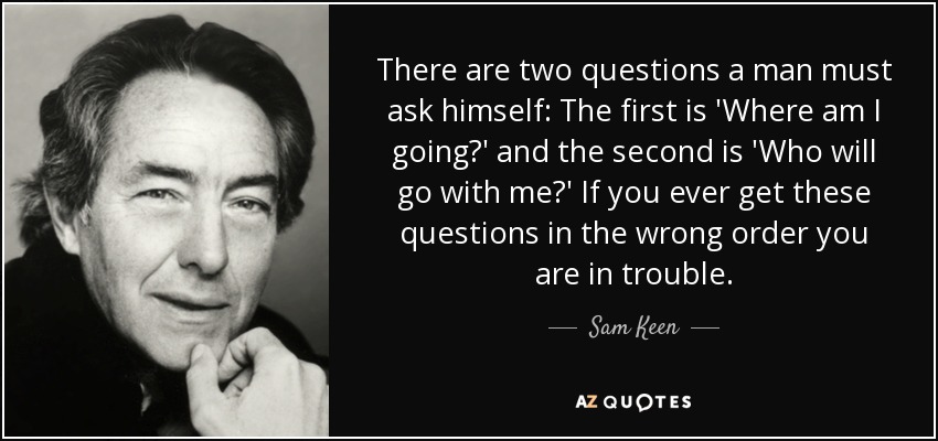 There are two questions a man must ask himself: The first is 'Where am I going?' and the second is 'Who will go with me?' If you ever get these questions in the wrong order you are in trouble. - Sam Keen