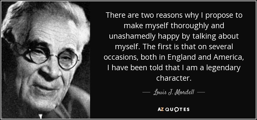 There are two reasons why I propose to make myself thoroughly and unashamedly happy by talking about myself. The first is that on several occasions, both in England and America, I have been told that I am a legendary character. - Louis J. Mordell