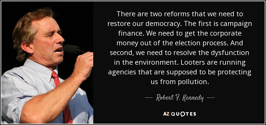 There are two reforms that we need to restore our democracy. The first is campaign finance. We need to get the corporate money out of the election process. And second, we need to resolve the dysfunction in the environment. Looters are running agencies that are supposed to be protecting us from pollution. - Robert F. Kennedy, Jr.