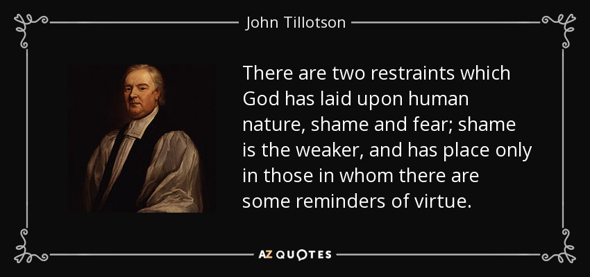 There are two restraints which God has laid upon human nature, shame and fear; shame is the weaker, and has place only in those in whom there are some reminders of virtue. - John Tillotson