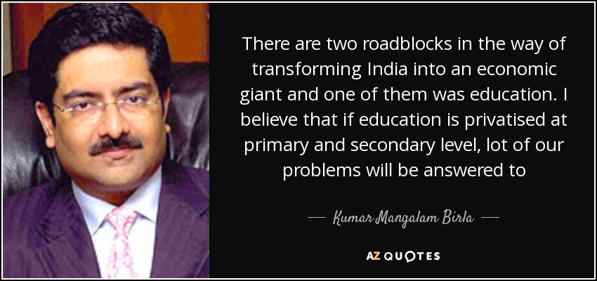 There are two roadblocks in the way of transforming India into an economic giant and one of them was education. I believe that if education is privatised at primary and secondary level, lot of our problems will be answered to - Kumar Mangalam Birla