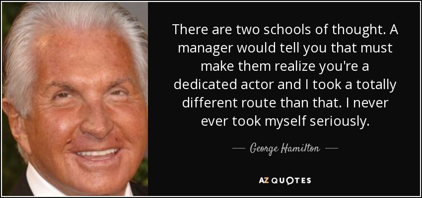 There are two schools of thought. A manager would tell you that must make them realize you're a dedicated actor and I took a totally different route than that. I never ever took myself seriously. - George Hamilton