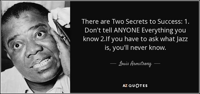 There are Two Secrets to Success: 1. Don't tell ANYONE Everything you know 2.If you have to ask what Jazz is, you'll never know. - Louis Armstrong