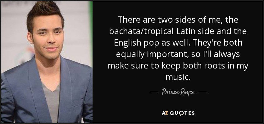 There are two sides of me, the bachata/tropical Latin side and the English pop as well. They're both equally important, so I'll always make sure to keep both roots in my music. - Prince Royce