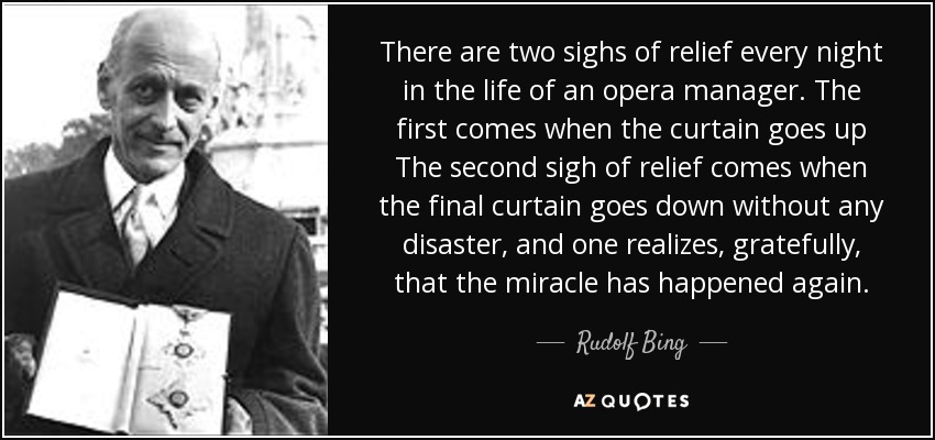 There are two sighs of relief every night in the life of an opera manager. The first comes when the curtain goes up The second sigh of relief comes when the final curtain goes down without any disaster, and one realizes, gratefully, that the miracle has happened again. - Rudolf Bing