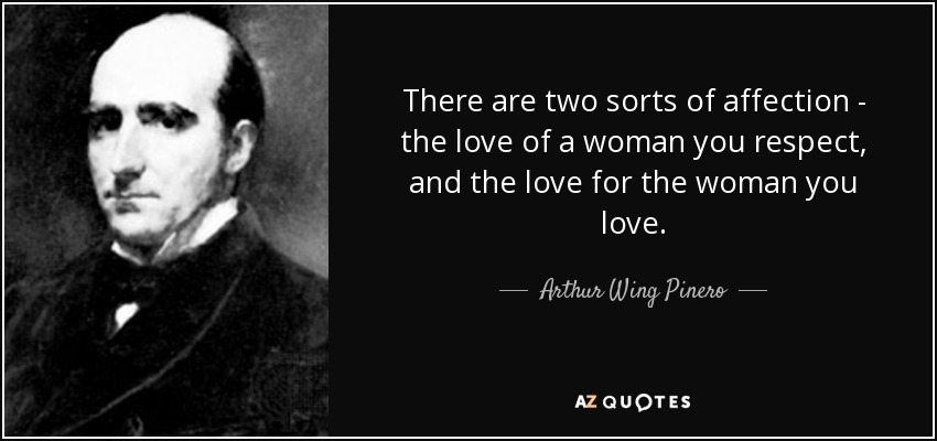 There are two sorts of affection - the love of a woman you respect, and the love for the woman you love. - Arthur Wing Pinero