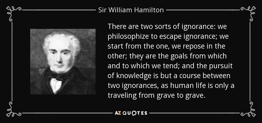 There are two sorts of ignorance: we philosophize to escape ignorance; we start from the one, we repose in the other; they are the goals from which and to which we tend; and the pursuit of knowledge is but a course between two ignorances, as human life is only a traveling from grave to grave. - Sir William Hamilton, 9th Baronet