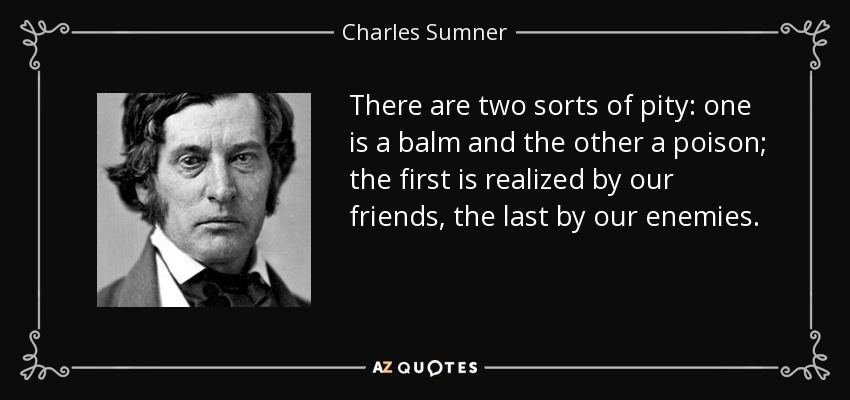 There are two sorts of pity: one is a balm and the other a poison; the first is realized by our friends, the last by our enemies. - Charles Sumner