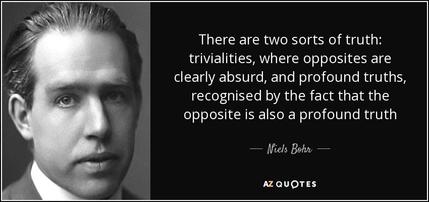 There are two sorts of truth: trivialities, where opposites are clearly absurd, and profound truths, recognised by the fact that the opposite is also a profound truth - Niels Bohr