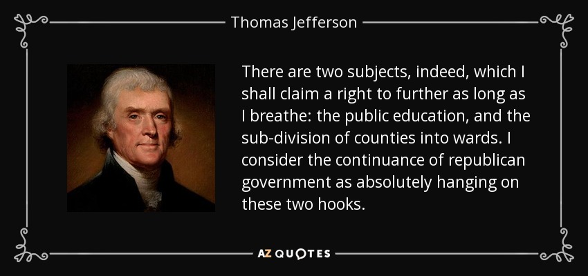 There are two subjects, indeed, which I shall claim a right to further as long as I breathe: the public education, and the sub-division of counties into wards. I consider the continuance of republican government as absolutely hanging on these two hooks. - Thomas Jefferson