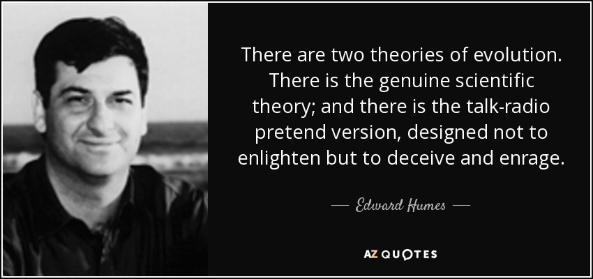 There are two theories of evolution. There is the genuine scientific theory; and there is the talk-radio pretend version, designed not to enlighten but to deceive and enrage. - Edward Humes