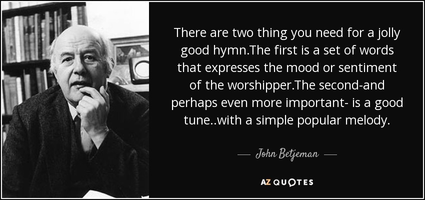 There are two thing you need for a jolly good hymn.The first is a set of words that expresses the mood or sentiment of the worshipper.The second-and perhaps even more important- is a good tune..with a simple popular melody. - John Betjeman