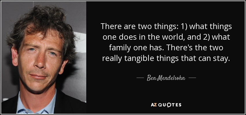 There are two things: 1) what things one does in the world, and 2) what family one has. There's the two really tangible things that can stay. - Ben Mendelsohn
