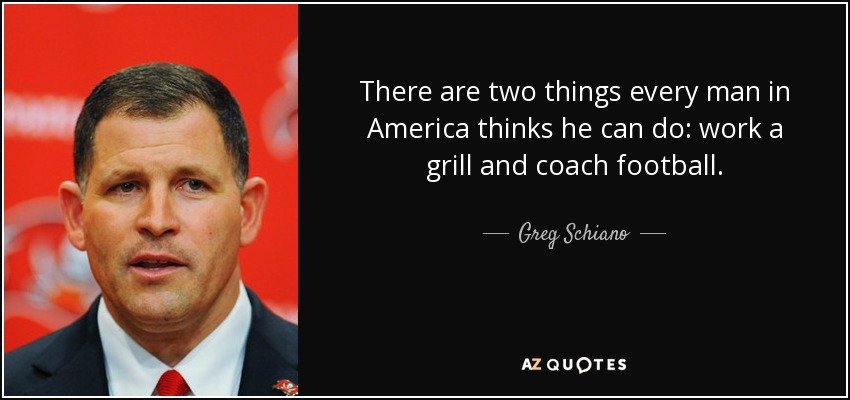 There are two things every man in America thinks he can do: work a grill and coach football. - Greg Schiano