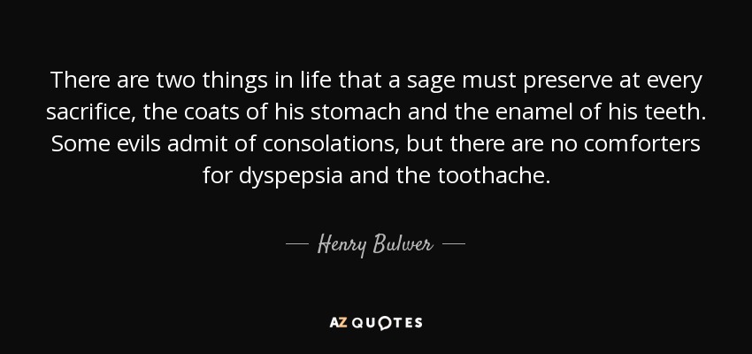 There are two things in life that a sage must preserve at every sacrifice, the coats of his stomach and the enamel of his teeth. Some evils admit of consolations, but there are no comforters for dyspepsia and the toothache. - Henry Bulwer, 1st Baron Dalling and Bulwer