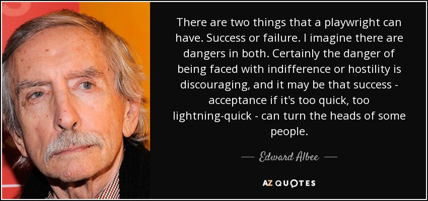 There are two things that a playwright can have. Success or failure. I imagine there are dangers in both. Certainly the danger of being faced with indifference or hostility is discouraging, and it may be that success - acceptance if it's too quick, too lightning-quick - can turn the heads of some people. - Edward Albee