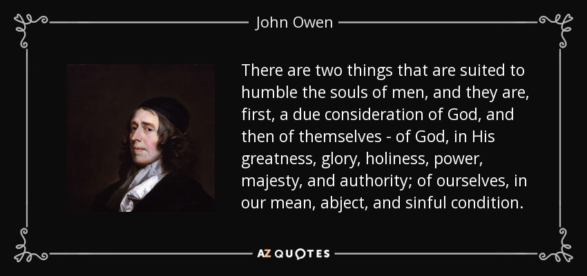 There are two things that are suited to humble the souls of men, and they are, first, a due consideration of God, and then of themselves - of God, in His greatness, glory, holiness, power, majesty, and authority; of ourselves, in our mean, abject, and sinful condition. - John Owen