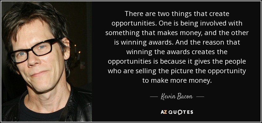 There are two things that create opportunities. One is being involved with something that makes money, and the other is winning awards. And the reason that winning the awards creates the opportunities is because it gives the people who are selling the picture the opportunity to make more money. - Kevin Bacon