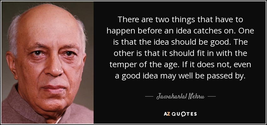 There are two things that have to happen before an idea catches on. One is that the idea should be good. The other is that it should fit in with the temper of the age. If it does not, even a good idea may well be passed by. - Jawaharlal Nehru