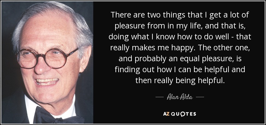 There are two things that I get a lot of pleasure from in my life, and that is, doing what I know how to do well - that really makes me happy. The other one, and probably an equal pleasure, is finding out how I can be helpful and then really being helpful. - Alan Alda