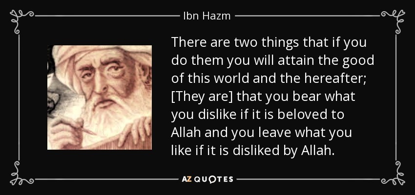 There are two things that if you do them you will attain the good of this world and the hereafter; [They are] that you bear what you dislike if it is beloved to Allah and you leave what you like if it is disliked by Allah. - Ibn Hazm