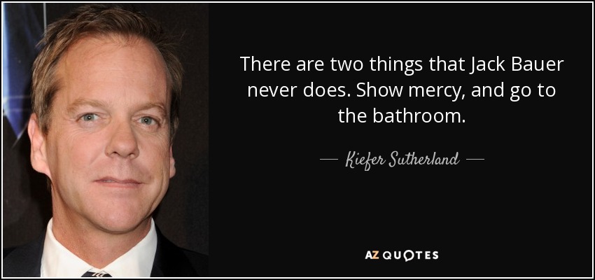 There are two things that Jack Bauer never does. Show mercy, and go to the bathroom. - Kiefer Sutherland