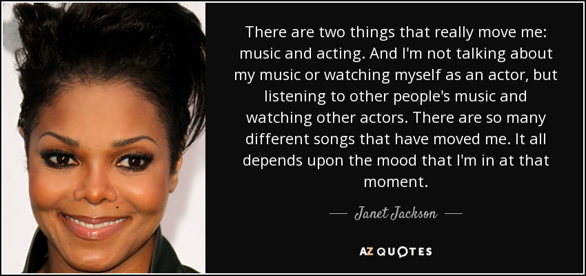 There are two things that really move me: music and acting. And I'm not talking about my music or watching myself as an actor, but listening to other people's music and watching other actors. There are so many different songs that have moved me. It all depends upon the mood that I'm in at that moment. - Janet Jackson