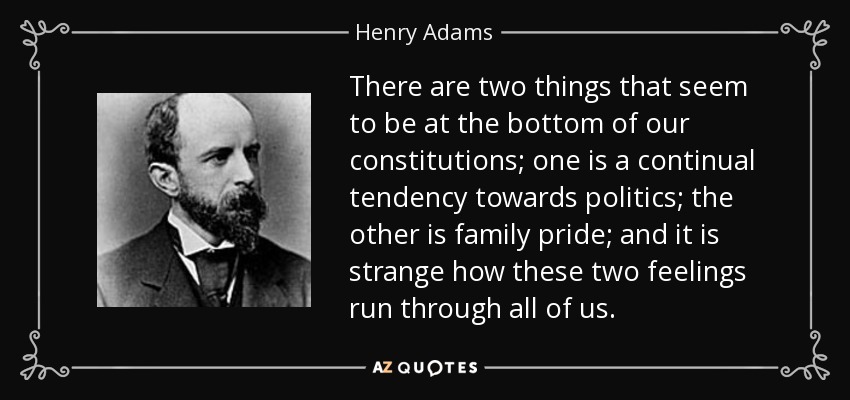 There are two things that seem to be at the bottom of our constitutions; one is a continual tendency towards politics; the other is family pride; and it is strange how these two feelings run through all of us. - Henry Adams