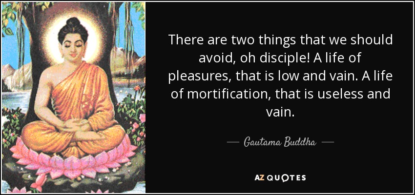 There are two things that we should avoid, oh disciple! A life of pleasures, that is low and vain. A life of mortification, that is useless and vain. - Gautama Buddha