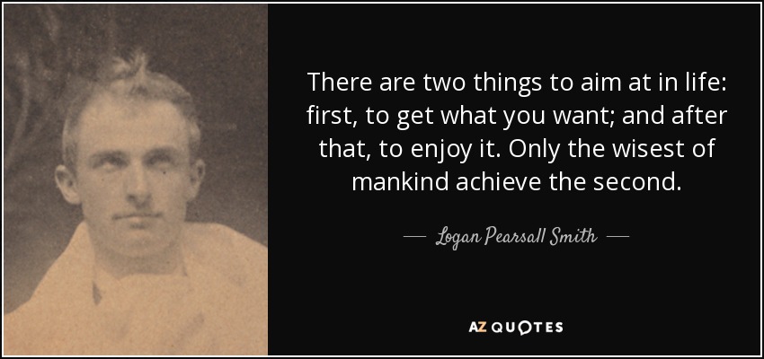 There are two things to aim at in life: first, to get what you want; and after that, to enjoy it. Only the wisest of mankind achieve the second. - Logan Pearsall Smith