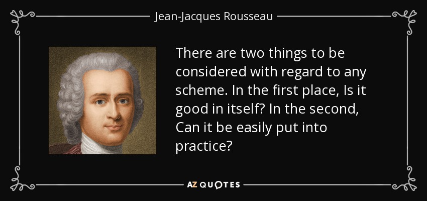 There are two things to be considered with regard to any scheme. In the first place, Is it good in itself? In the second, Can it be easily put into practice? - Jean-Jacques Rousseau
