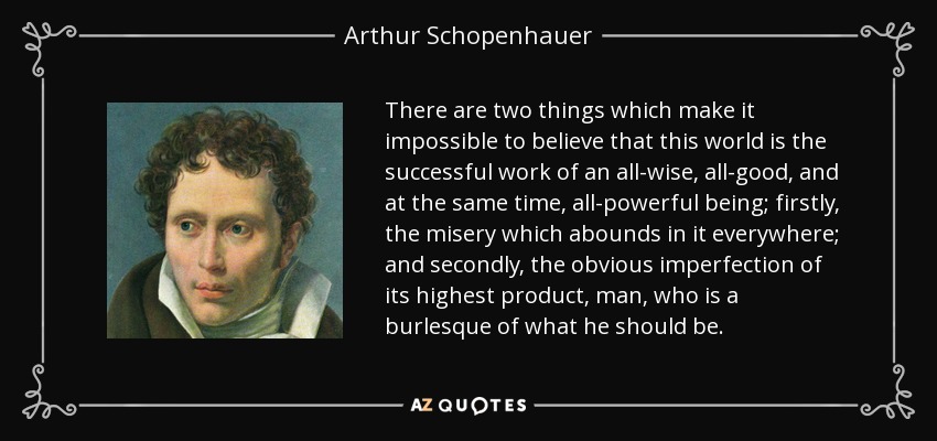 There are two things which make it impossible to believe that this world is the successful work of an all-wise, all-good, and at the same time, all-powerful being; firstly, the misery which abounds in it everywhere; and secondly, the obvious imperfection of its highest product, man, who is a burlesque of what he should be. - Arthur Schopenhauer